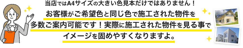 画像:当店ではA4サイズの大きい色見本だけではありません。
お客様がご希望色と同じ色で施工された物件を多数ご案内可能です。実際に施工された物件を見る事でイメージを固めやすくなりますよ。